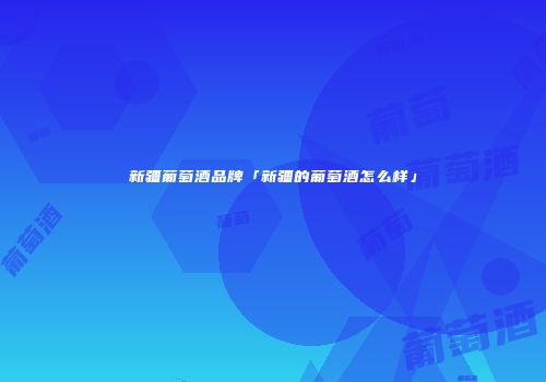 新疆葡萄酒品牌「新疆的葡萄酒怎么样」
