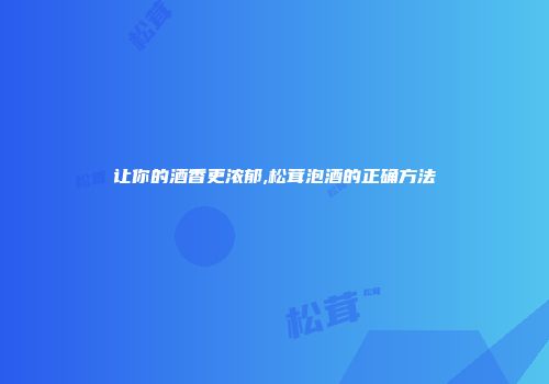 让你的酒香更浓郁,松茸泡酒的正确方法