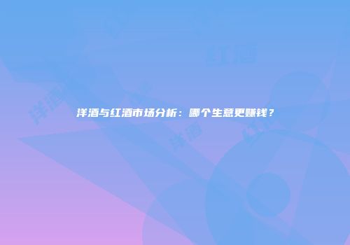 洋酒与红酒市场分析：哪个生意更赚钱？
