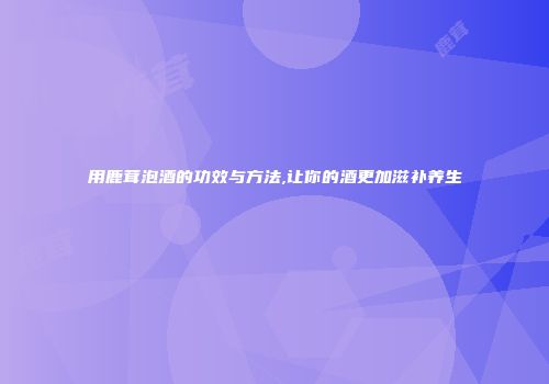 用鹿茸泡酒的功效与方法,让你的酒更加滋补养生