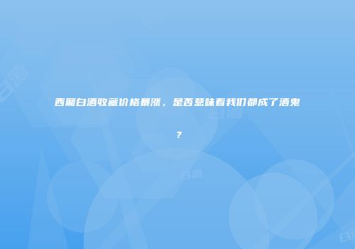西厢白酒收藏价格暴涨，是否意味着我们都成了酒鬼？