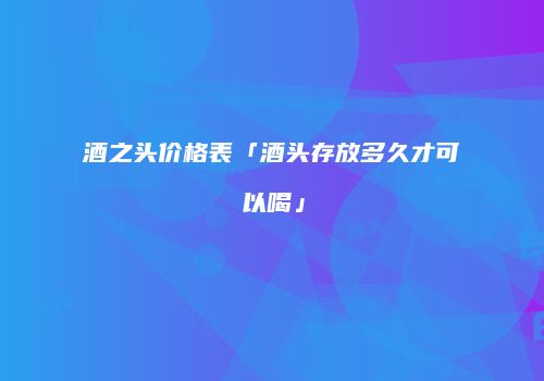 酒之头价格表「酒头存放多久才可以喝」
