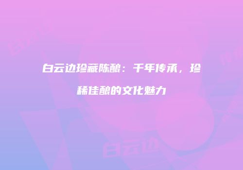白云边珍藏陈酿：千年传承，珍稀佳酿的文化魅力
