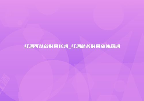 红酒可以放时间长吗_红酒能长时间放冰箱吗