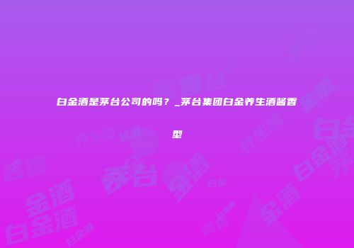 白金酒是茅台公司的吗？_茅台集团白金养生酒酱香型