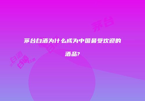 茅台白酒为什么成为中国最受欢迎的酒品?