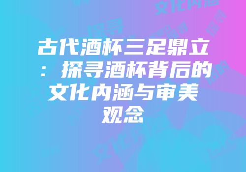 古代酒杯三足鼎立：探寻酒杯背后的文化内涵与审美观念