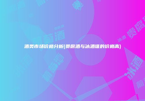 酒类市场价格分析(贵腐酒与冰酒谁的价格高)