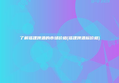 了解福建啤酒的市场价格(福建啤酒标价格)