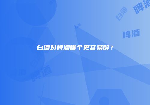 白酒对啤酒哪个更容易醉？