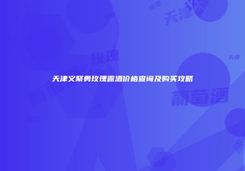 天津义聚勇玫瑰露酒价格查询及购买攻略