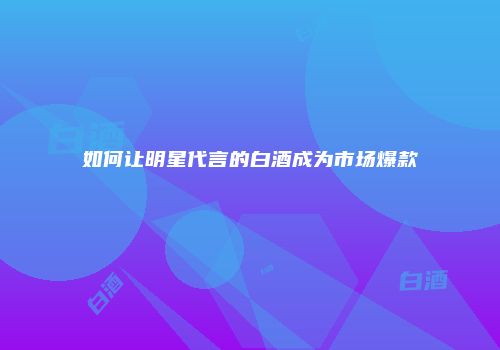 如何让明星代言的白酒成为市场爆款