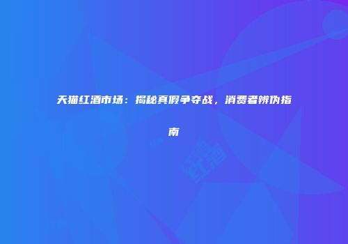 天猫红酒市场：揭秘真假争夺战，消费者辨伪指南