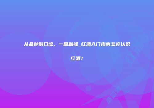 从品种到口感，一篇就够_红酒入门指南怎样认识红酒？