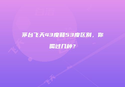 茅台飞天43度和53度区别，你喝过几种？