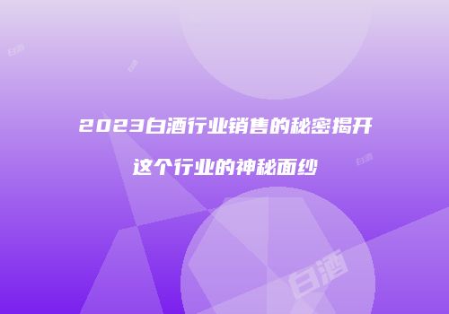 2023白酒行业销售的秘密揭开这个行业的神秘面纱