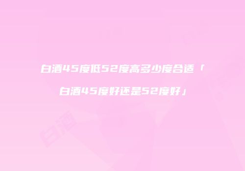 白酒45度低52度高多少度合适「白酒45度好还是52度好」