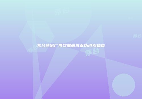 茅台酒出厂批次解析与真伪识别指南