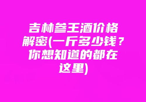 吉林参王酒价格解密(一斤多少钱？你想知道的都在这里)