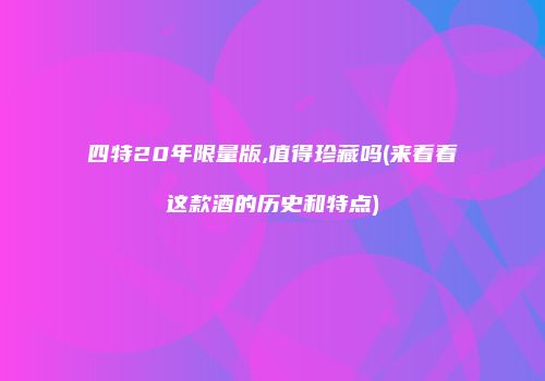 四特20年限量版,值得珍藏吗(来看看这款酒的历史和特点)