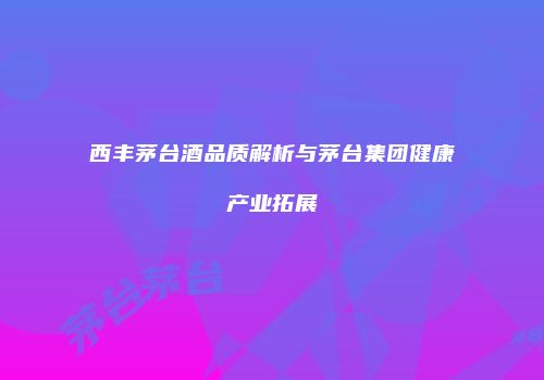 西丰茅台酒品质解析与茅台集团健康产业拓展
