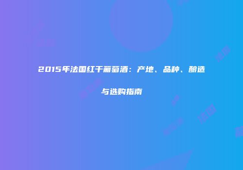 2015年法国红干葡萄酒：产地、品种、酿造与选购指南
