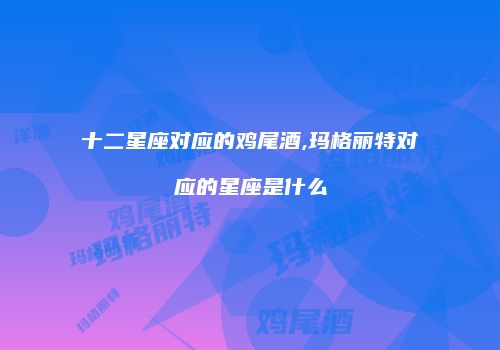 十二星座对应的鸡尾酒,玛格丽特对应的星座是什么