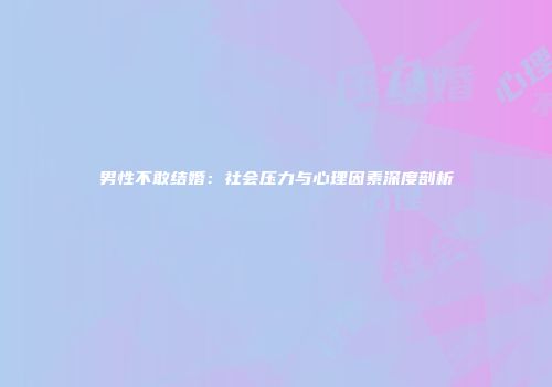 男性不敢结婚：社会压力与心理因素深度剖析