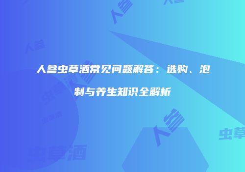 人参虫草酒常见问题解答：选购、泡制与养生知识全解析