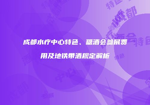成都水疗中心特色、糖酒会参展费用及地铁带酒规定解析