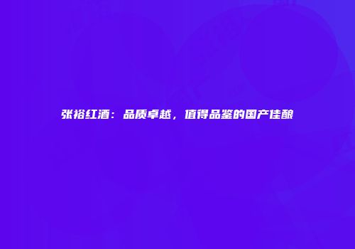 张裕红酒：品质卓越，值得品鉴的国产佳酿