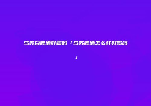 乌苏白啤酒好喝吗「乌苏啤酒怎么样好喝吗」