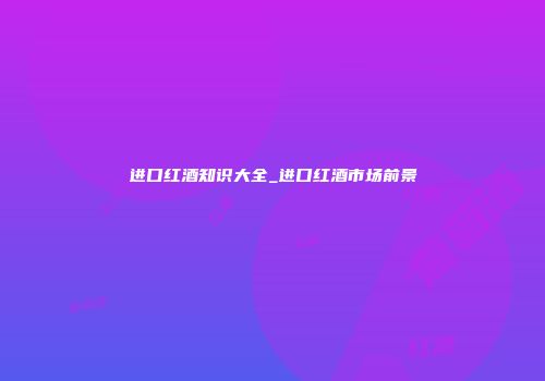 进口红酒知识大全_进口红酒市场前景