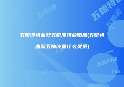 五粮液特曲和五粮液特曲精品(五粮特曲和五粮液是什么关系)