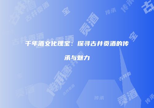 千年酒文化瑰宝：探寻古井贡酒的传承与魅力