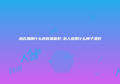 泡药酒用什么样的酒最好-泡人参用什么牌子酒好