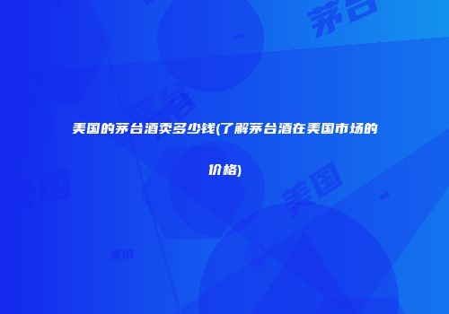 美国的茅台酒卖多少钱(了解茅台酒在美国市场的价格)