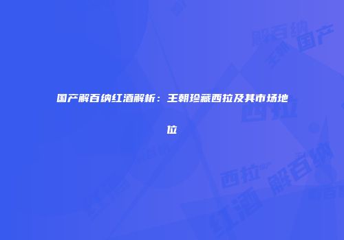 国产解百纳红酒解析：王朝珍藏西拉及其市场地位