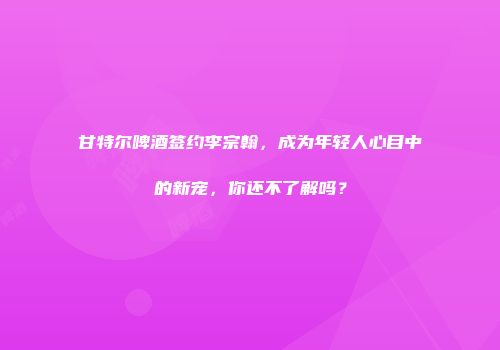 甘特尔啤酒签约李宗翰，成为年轻人心目中的新宠，你还不了解吗？
