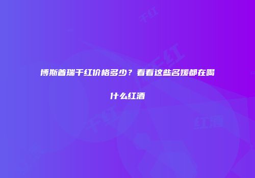 博斯酋瑞干红价格多少？看看这些名媛都在喝什么红酒