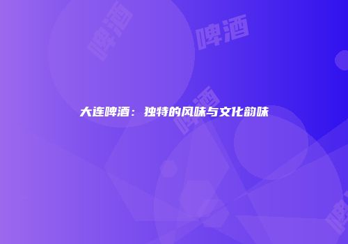 大连啤酒：独特的风味与文化韵味