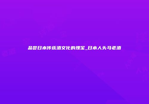 品尝日本传统酒文化的瑰宝_日本人头马老酒