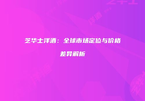 芝华士洋酒：全球市场定位与价格差异解析