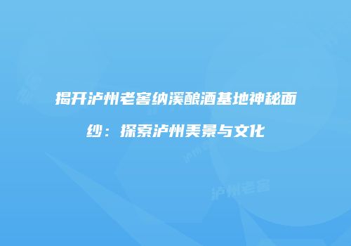 揭开泸州老窖纳溪酿酒基地神秘面纱：探索泸州美景与文化