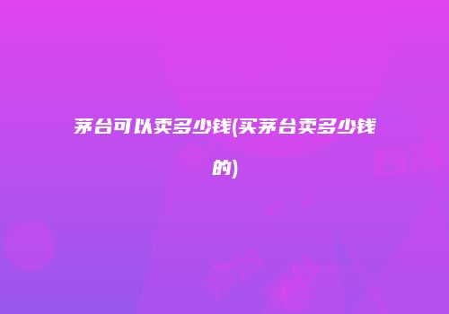 茅台可以卖多少钱(买茅台卖多少钱的)