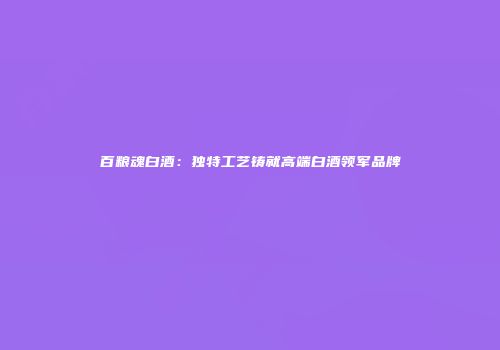 百粮魂白酒：独特工艺铸就高端白酒领军品牌