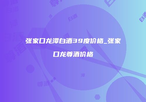 张家口龙潭白酒39度价格_张家口龙尊酒价格