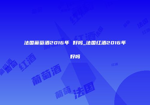 法国葡萄酒2016年 好吗_法国红酒2016年好吗
