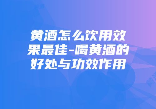 黄酒怎么饮用效果最佳-喝黄酒的好处与功效作用