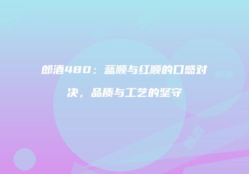 郎酒480：蓝顺与红顺的口感对决，品质与工艺的坚守
